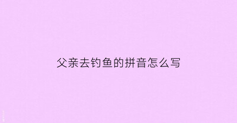 父亲去钓鱼的拼音怎么写(钓鱼中父亲是一个什么样的人)