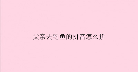 父亲去钓鱼的拼音怎么拼(爸爸去钓鱼最后空手而归她低着头神情沮丧显得很失望)
