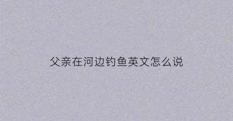 父亲在河边钓鱼英文怎么说
