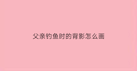 父亲钓鱼时的背影怎么画(父亲儿子钓鱼阅读理解题目)