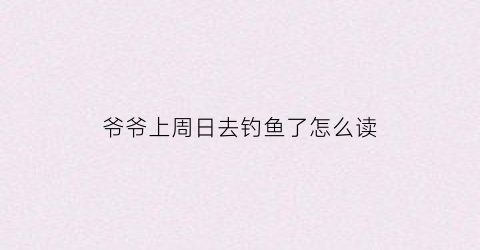 爷爷上周日去钓鱼了怎么读(我爷爷通常周六去钓鱼英文)