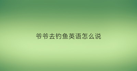 爷爷去钓鱼英语怎么说
