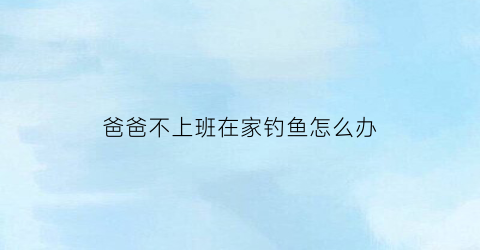 “爸爸不上班在家钓鱼怎么办(爸爸不上班不挣钱怎么办)