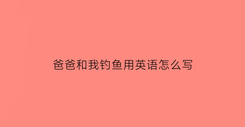 爸爸和我钓鱼用英语怎么写