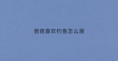 爸爸喜欢钓鱼怎么画(爸爸喜欢钓鱼写一篇作文)