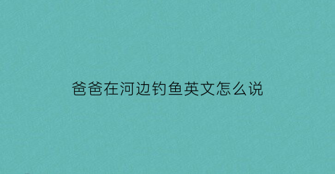 “爸爸在河边钓鱼英文怎么说(爸爸在钓鱼的拼音怎么拼)