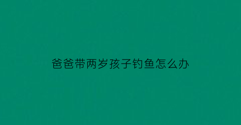 “爸爸带两岁孩子钓鱼怎么办(爸爸带娃去钓鱼)