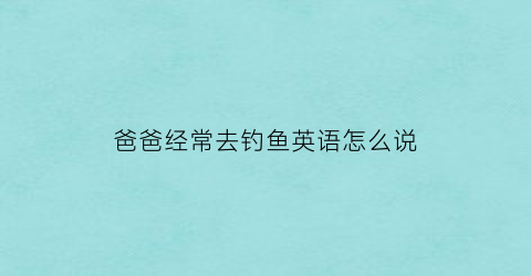 “爸爸经常去钓鱼英语怎么说(我的爸爸周末经常去钓鱼的英文怎么说)