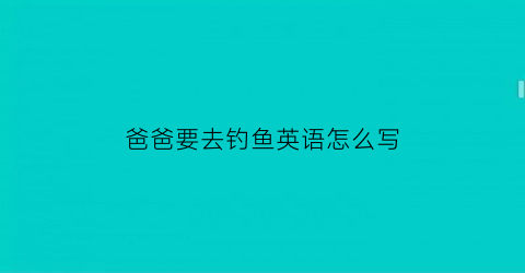 爸爸要去钓鱼英语怎么写(我爸爸要去钓鱼英文)