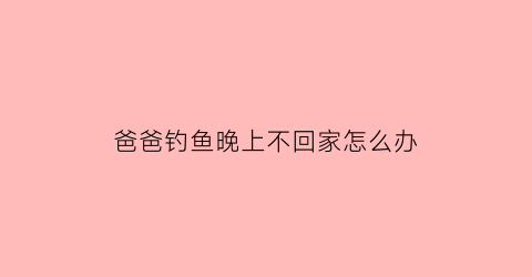 爸爸钓鱼晚上不回家怎么办(爸爸沉迷钓鱼怎么办)