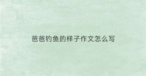 爸爸钓鱼的样子作文怎么写(爸爸钓鱼的样子作文怎么写四年级)