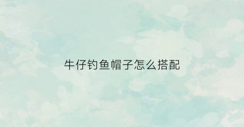 牛仔钓鱼帽子怎么搭配(牛仔帽教程)
