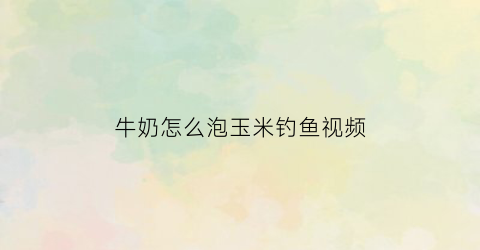 “牛奶怎么泡玉米钓鱼视频(牛奶泡米打窝钓鱼怎么样)