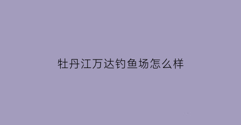 牡丹江万达钓鱼场怎么样(牡丹江万达钓鱼场怎么样啊)
