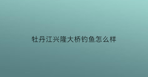 牡丹江兴隆大桥钓鱼怎么样(牡丹江兴隆镇规划2020)
