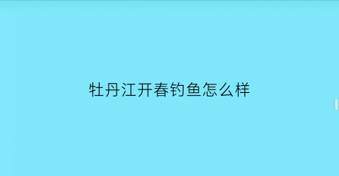 牡丹江开春钓鱼怎么样(牡丹江几月份可以钓鱼)