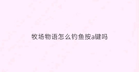 牧场物语怎么钓鱼按a键吗(牧场物语怎么钓大鱼)