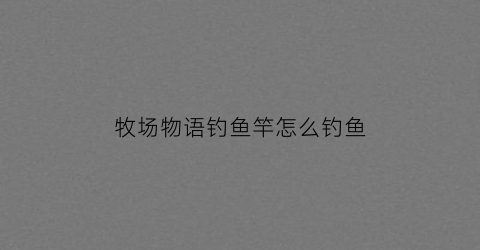 牧场物语钓鱼竿怎么钓鱼(牧场物语钓鱼怎么起杆)