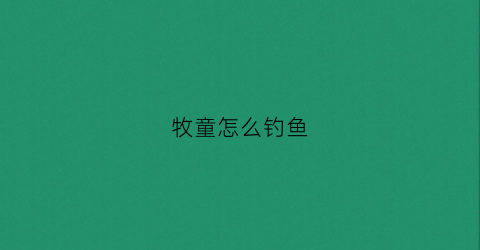 牧童怎么钓鱼(牧童撩妹秘籍)