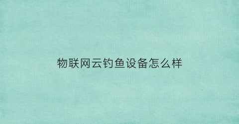 物联网云钓鱼设备怎么样(物联网云平台哪个好)