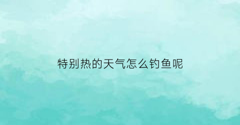 “特别热的天气怎么钓鱼呢(天气很热钓鱼钓什么水位)