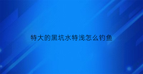 特大的黑坑水特浅怎么钓鱼