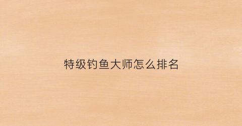 特级钓鱼大师怎么排名(特级钓鱼大师有工资吗)