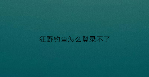 “狂野钓鱼怎么登录不了(狂野钓鱼官方网站)