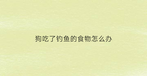 狗吃了钓鱼的食物怎么办(狗子吃了鱼钩怎么办)