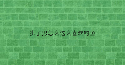 狮子男怎么这么喜欢钓鱼(狮子男喜欢到处撩妹)