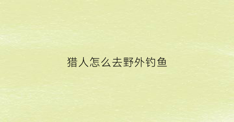 猎人怎么去野外钓鱼(猎人怎么抓)