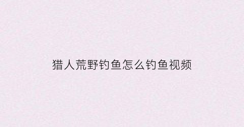 猎人荒野钓鱼怎么钓鱼视频(猎人荒野生存攻略)