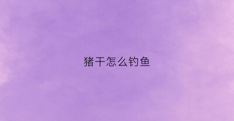 猪干怎么钓鱼(请问猪干怎么做好)