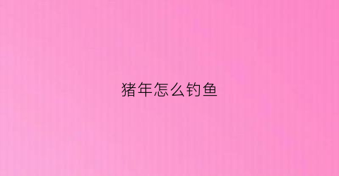 猪年怎么钓鱼(猪年怎么钓鱼最好)