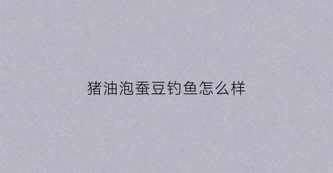 猪油泡蚕豆钓鱼怎么样(猪油炖蚕豆)