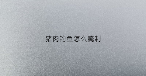 猪肉钓鱼怎么腌制(猪肉钓鱼怎么做法)