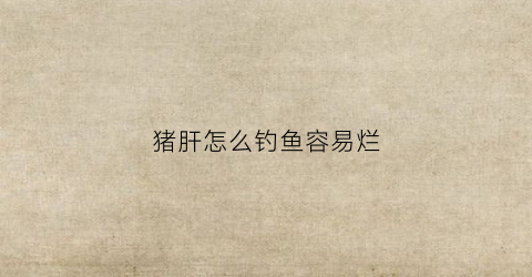 猪肝怎么钓鱼容易烂(猪肝钓鱼怎么开拉饵)