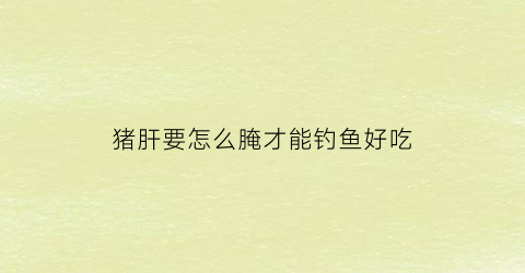 猪肝要怎么腌才能钓鱼好吃(猪肝如何腌制才好吃)