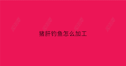 猪肝钓鱼怎么加工(怎样用猪肝钓鱼)
