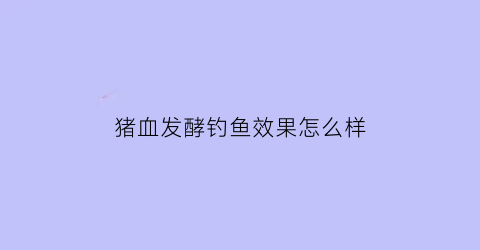 猪血发酵钓鱼效果怎么样(猪血发酵的正确方法)
