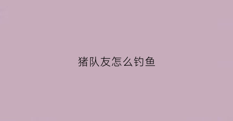 猪队友怎么钓鱼(猪队友坑人)