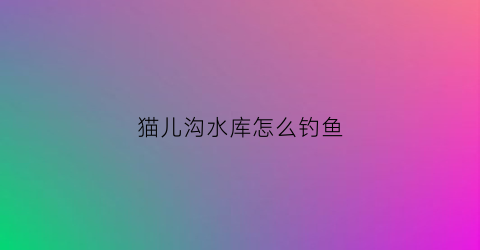 猫儿沟水库怎么钓鱼(猫儿沟水库管理局局长)