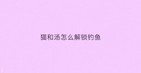 猫和汤怎么解锁钓鱼(猫和鱼游戏)