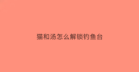 猫和汤怎么解锁钓鱼台(猫和老鼠猫钓鱼)