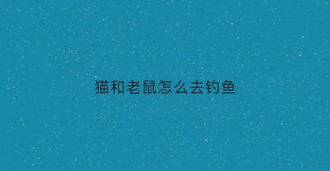 猫和老鼠怎么去钓鱼(猫和老鼠猫去钓鱼)