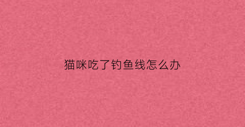 猫咪吃了钓鱼线怎么办(猫吃了根线)