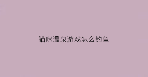 猫咪温泉游戏怎么钓鱼(泡温泉的猫手工)