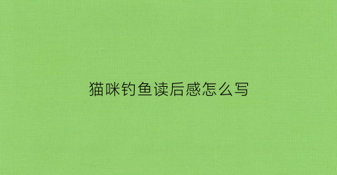 猫咪钓鱼读后感怎么写(小猫钓鱼读后感50字怎么写)
