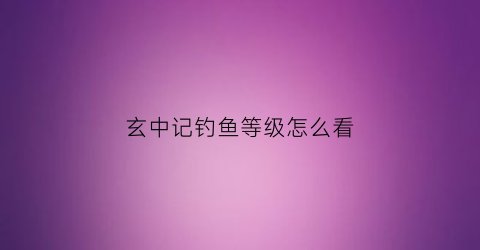 “玄中记钓鱼等级怎么看(玄中记公测)