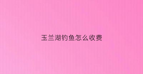 玉兰湖钓鱼怎么收费(玉兰湖别墅区房价)